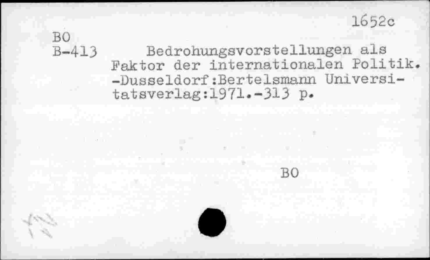 ﻿BO B-413
1652c
Bedrohungsvorstellungen als Faktor der internationalen Politik -Düsseldorf:Bertelsmann Universi-tatsverlag:1971»-313 p.
BO